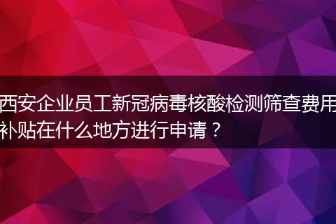 西安企业员工新冠病毒核酸检测筛查费用补贴在什么地方进行申请？