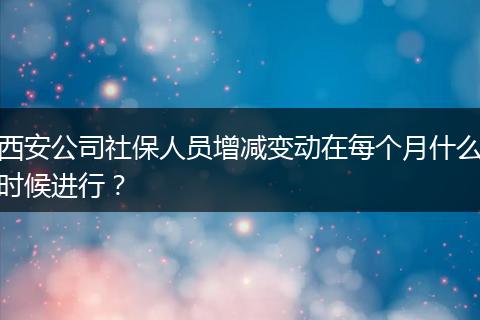 西安公司社保人员增减变动在每个月什么时候进行？