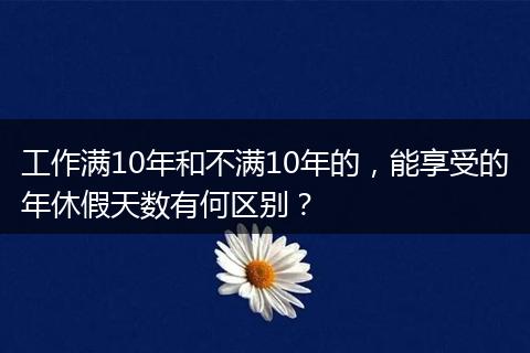 工作满10年和不满10年的，能享受的年休假天数有何区别？