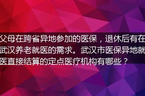 父母在跨省异地参加的医保,退休后有在武汉养老就医的需求。武汉市医保异地就医直接结算的定点医疗机构有哪些?