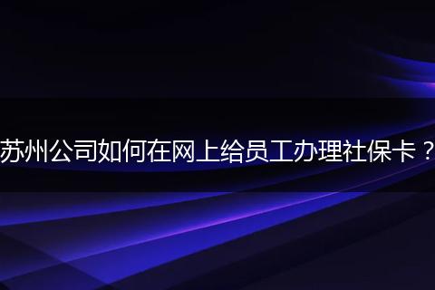 苏州公司如何在网上给员工办理社保卡？