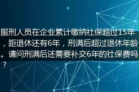 服刑人员在企业累计缴纳社保超过15年，距退休还有6年，刑满后超过退休年龄。请问刑满后还需要补交6年的社保费吗？