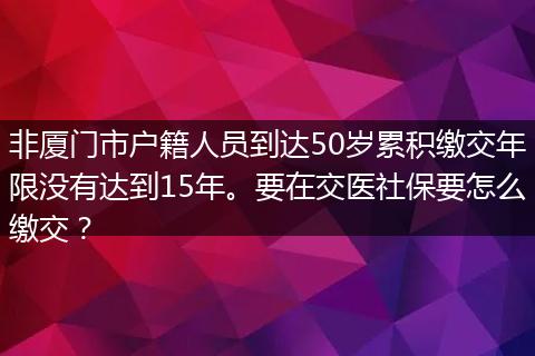 非厦门市户籍人员到达50岁累积缴交年限没有达到15年。要在交医社保要怎么缴交？