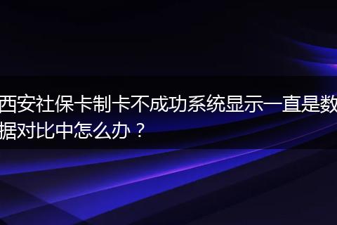 西安社保卡制卡不成功系统显示一直是数据对比中怎么办？