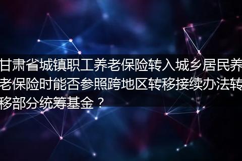 甘肃省城镇职工养老保险转入城乡居民养老保险时能否参照跨地区转移接续办法转移部分统筹基金？