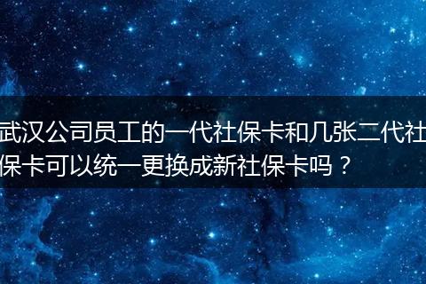 武汉公司员工的一代社保卡和几张二代社保卡可以统一更换成新社保卡吗？