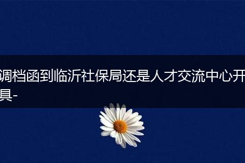 调档函到临沂社保局还是人才交流中心开具-