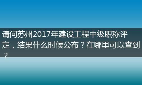请问苏州2017年建设工程中级职称评定，结果什么时候公布？在哪里可以查到？