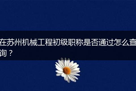 在苏州机械工程初级职称是否通过怎么查询？