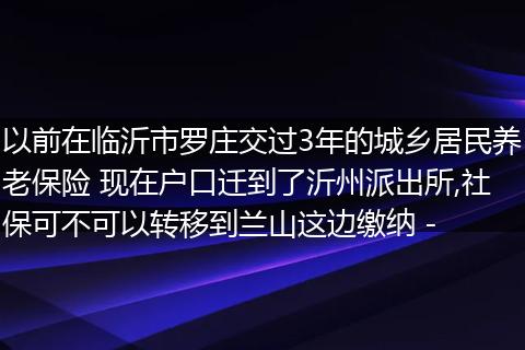 以前在临沂市罗庄交过3年的城乡居民养老保险 现在户口迁到了沂州派出所,社保可不可以转移到兰山这边缴纳 -