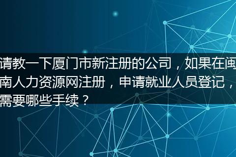 请教一下厦门市新注册的公司，如果在闽南人力资源网注册，申请就业人员登记，需要哪些手续？