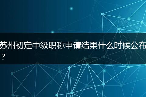 苏州初定中级职称申请结果什么时候公布？