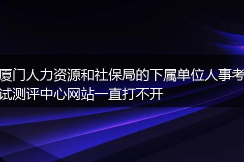 厦门人力资源和社保局的下属单位人事考试测评中心网站一直打不开