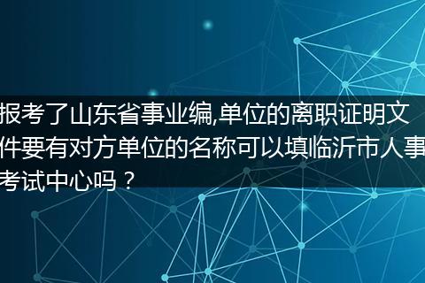 报考了山东省事业编,单位的离职证明文件要有对方单位的名称可以填临沂市人事考试中心吗？