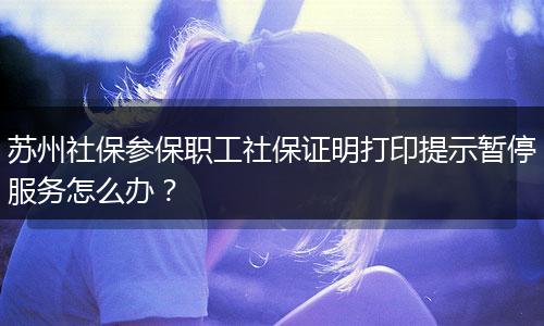 苏州社保参保职工社保证明打印提示暂停服务怎么办？