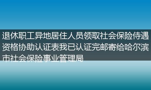 退休职工异地居住人员领取社会保险侍遇资格协助认证表我已认证完邮寄给哈尔滨市社会保险事业管理局