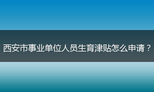 西安市事业单位人员生育津贴怎么申请？