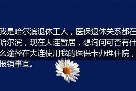 我是哈尔滨退休工人，医保退休关系都在哈尔滨，现在大连暂居，想询问可否有什么途径在大连使用我的医保卡办理住院，报销事宜。
