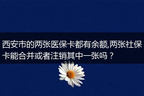 西安市的两张医保卡都有余额,两张社保卡能合并或者注销其中一张吗？