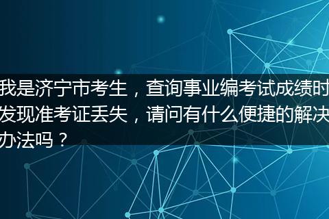 我是济宁市考生，查询事业编考试成绩时发现准考证丢失，请问有什么便捷的解决办法吗？