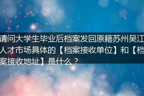 请问大学生毕业后档案发回原籍苏州吴江人才市场具体的【档案接收单位】和【档案接收地址】是什么？