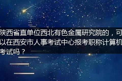 陕西省直单位西北有色金属研究院的，可以在西安市人事考试中心报考职称计算机考试吗？