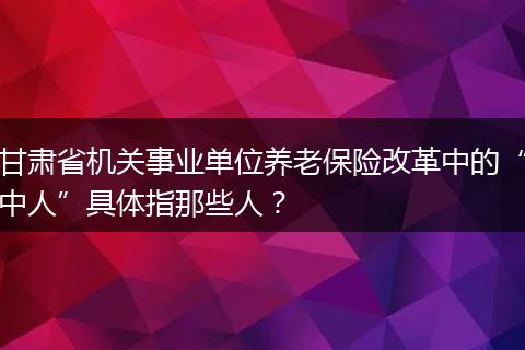 甘肃省机关事业单位养老保险改革中的“中人”具体指那些人？