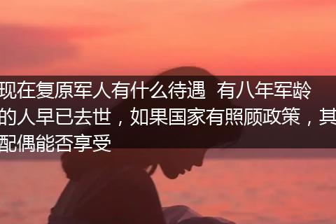 现在复原军人有什么待遇  有八年军龄的人早已去世，如果国家有照顾政策，其配偶能否享受