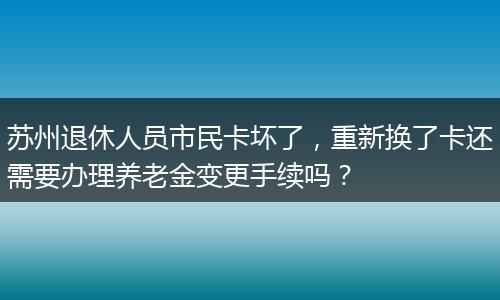 苏州退休人员市民卡坏了，重新换了卡还需要办理养老金变更手续吗？