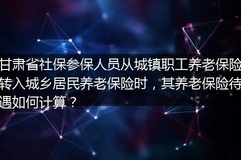 甘肃省社保参保人员从城镇职工养老保险转入城乡居民养老保险时，其养老保险待遇如何计算？