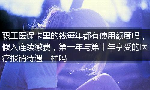 职工医保卡里的钱每年都有使用额度吗，假入连续缴费，第一年与第十年享受的医疗报销待遇一样吗