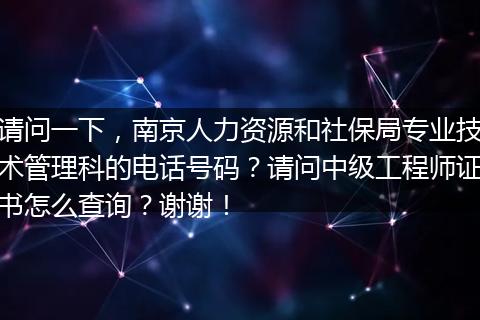 请问一下，南京人力资源和社保局专业技术管理科的电话号码？请问中级工程师证书怎么查询？谢谢！