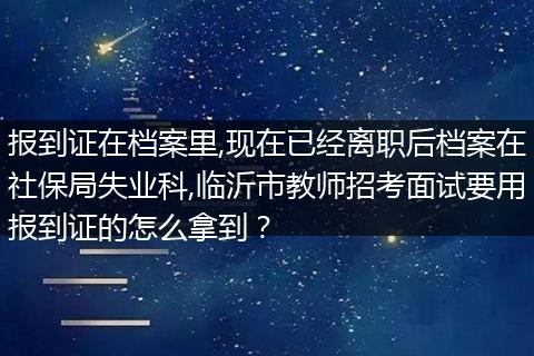 报到证在档案里,现在已经离职后档案在社保局失业科,临沂市教师招考面试要用报到证的怎么拿到？