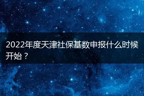 2022年度天津社保基数申报什么时候开始？