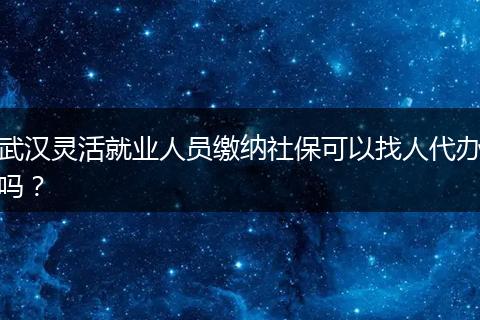 武汉灵活就业人员缴纳社保可以找人代办吗？