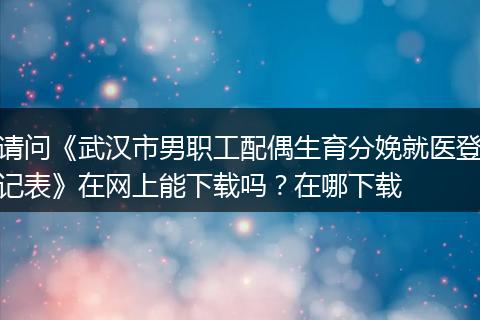 请问《武汉市男职工配偶生育分娩就医登记表》在网上能下载吗？在哪下载