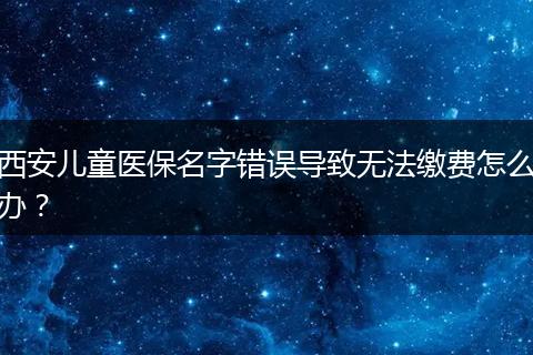 西安儿童医保名字错误导致无法缴费怎么办?