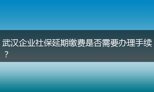 武汉企业社保延期缴费是否需要办理手续？