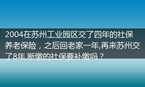 2004在苏州工业园区交了四年的社保养老保险，之后回老家一年,再来苏州交了8年,断缴的社保要补缴吗？