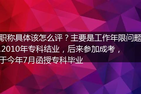 职称具体该怎么评？主要是工作年限问题,2010年专科结业，后来参加成考，于今年7月函授专科毕业