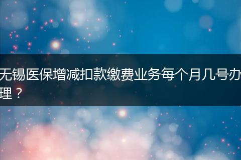 无锡医保增减扣款缴费业务每个月几号办理？