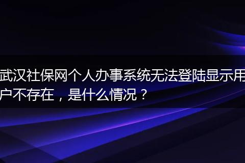 武汉社保网个人办事系统无法登陆显示用户不存在，是什么情况？