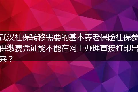 武汉社保转移需要的基本养老保险社保参保缴费凭证能不能在网上办理直接打印出来？