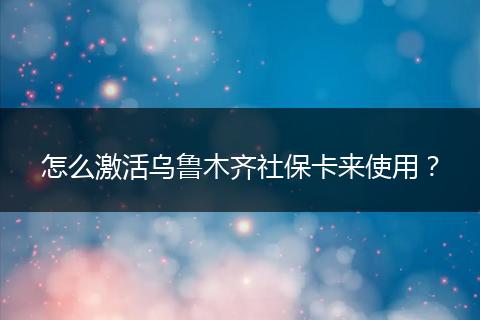 怎么激活乌鲁木齐社保卡来使用？