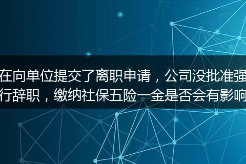 在向单位提交了离职申请，公司没批准强行辞职，缴纳社保五险一金是否会有影响