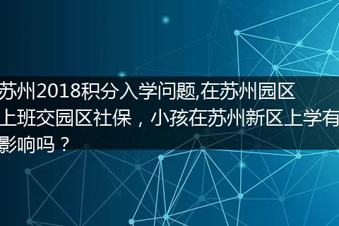 苏州2018积分入学问题,在苏州园区上班交园区社保，小孩在苏州新区上学有影响吗？