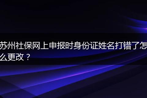 苏州社保网上申报时身份证姓名打错了怎么更改？