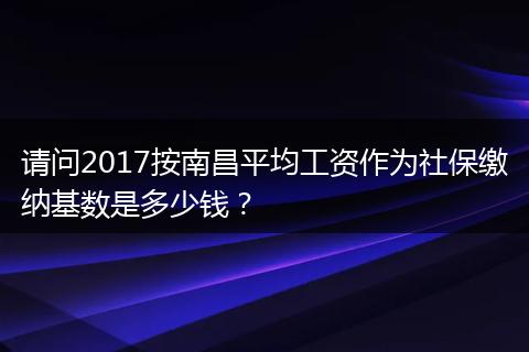 请问2017按南昌平均工资作为社保缴纳基数是多少钱？