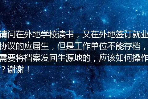 请问在外地学校读书，又在外地签订就业协议的应届生，但是工作单位不能存档，需要将档案发回生源地的，应该如何操作？谢谢！