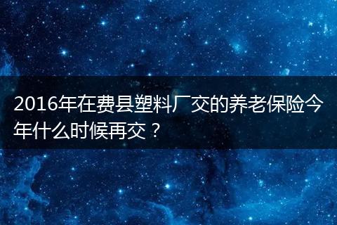 2016年在费县塑料厂交的养老保险今年什么时候再交？